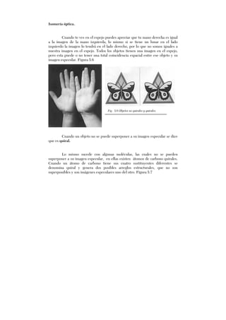 Isomería óptica.
Cuando te ves en el espejo puedes apreciar que tu mano derecha es igual
a la imagen de la mano izquierda, lo mismo si se tiene un lunar en el lado
izquierdo la imagen lo tendrá en el lado derecho, por lo que no somos iguales a
nuestra imagen en el espejo. Todos los objetos tienen una imagen en el espejo,
pero esta puede o no tener una total coincidencia espacial entre ese objeto y su
imagen especular. Figura 5.6
Cuando un objeto no se puede superponer a su imagen especular se dice
que es quiral.
Lo mismo sucede con algunas moléculas, las cuales no se pueden
superponer a su imagen especular, en ellas existen átomos de carbono quirales.
Cuando un átomo de carbono tiene sus cuatro sustituyentes diferentes se
denomina quiral y genera dos posibles arreglos estructurales, que no son
superponibles y son imágenes especulares uno del otro. Figura 5.7
Fig. 5.6 Objetos no quirales y quirales.
 