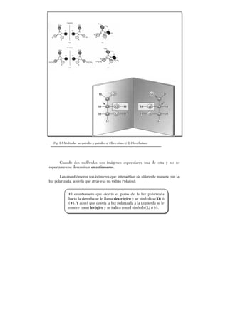 Cuando dos moléculas son imágenes especulares una de otra y no se
superponen se denominan enantiómeros.
Los enantiómeros son isómeros que interactúan de diferente manera con la
luz polarizada, aquella que atraviesa un vidrio Polaroid:
Fig. 5.7 Moléculas no quirales y quirales: a) Cloro etano b) 2, Cloro butano.
El enantiómero que desvía el plano de la luz polarizada
hacia la derecha se le llama dextrógiro y se simboliza (D) ó
(+). Y aquel que desvía la luz polarizada a la izquierda se le
conoce como levógiro y se indica con el símbolo (L) ó (-).
 