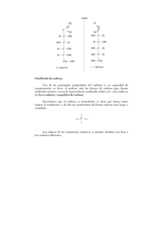 Clasificción de cadenas.
Una de las principales propiedades del carbono es su capacidad de
concatenación, es decir, el poderse unir los átomos de carbono para formar
moléculas enormes, ya sea de manera lineal, ramificada, cíclica, etc., a las cuales se
les llama cadenas o esqueletos de carbono.
Recordemos que el carbono es tetravalente, es decir que forma cuatro
enlaces al combinarse, y de ahí esa característica de formar cadenas muy largas y
complejas.
|
C
|
Las cadenas de los compuestos orgánicos se pueden clasificar con base a
tres criterios diferentes:
O
C
|
H – C – OH
|
HO – C – H
|
H – C – OH
|
H – C – OH
|
CH2 – OH
(+) glucosa
H
O
C
|
HO – C – H
|
H – C – OH
|
HO – C – H
|
HO – C – H
|
HO – CH2
( – ) glucosa
H
espejo
 