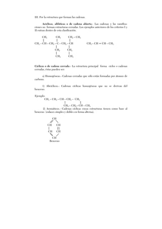 III. Por la estructura que forman las cadenas.
Acíclicas, alifáticas o de cadena abierta.- Las cadenas y las ramifica-
ciones no forman estructuras cerradas. Los ejemplos anteriores de los criterios I y
II entran dentro de esta clasificación.
CH3 CH3 CH2 – CH3
| | |
CH3 – CH – CH2 – C – CH2 – CH CH3 – CH = CH – CH3
| |
CH2 CH2
| |
CH3 CH3
Cíclicas o de cadena cerrada.- La estructura principal forma ciclos o cadenas
cerradas, éstas pueden ser:
a) Homogéneas.- Cadenas cerradas que sólo están formadas por átomos de
carbono.
1) Alicíclicos.- Cadenas cíclicas homogéneas que no se derivan del
benceno.
Ejemplo:
CH3 – CH2 – CH – CH2 – CH2
| |
CH2 – CH2 – CH – CH3
2) Aromáticos.- Cadenas cíclicas cuyas estructuras tienen como base al
benceno (enlaces simples y dobles en forma alterna).
CH
CH CH
| ||
CH CH
CH
Benceno
 