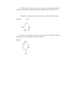 b) Heterogéneas.- Cadenas que en su estructura principal, además del
carbono, contienen otros átomos de elementos diferentes (por ejemplo, N, O, S.)
1) Alicíclicos.- Estructuras cíclicas con enlaces sencillos o dobles aislados.
Ejemplo: CH3
|
N
HC2 CH
CH3 – C
2) Aromáticos.- Cadenas que tienen como base una estructura similar al
benceno, pero con algún átomo diferente al carbono.
Ejemplo:
CH
CH N
| ||
N CH
C
|
CH3
 