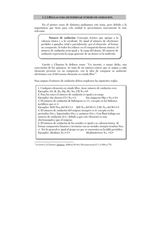 1.1.3 REGLAS PARA DETERMINAR NÚMERO DE OXIDACIÓN.
En el primer curso de Química analizamos este tema, pero debido a la
importancia que tiene para esta unidad te presentamos nuevamente lo más
relevante.
Garritz y Chamizo lo definen como: “Un invento, o mejor dicho, una
convención de los químicos. Se trata de un número entero que se asigna a cada
elemento presente en un compuesto, con la idea de comparar su ambiente
electrónico con el del mismo elemento en estado libre”1
Para asignar el número de oxidación deben emplearse las siguientes reglas:
1
A.Garritz J.A.Chamizo. Química, Addison-Wesley Iberoamericana E.U.A 1994 p.770.
1. Cualquier elemento en estado libre, tiene número de oxidación cero.
Ejemplos: O2, K, Zn, Hg, H2, Na, Cl2 Nox=0
2. Para los iones el número de oxidación es igual a su carga.
Ejemplos: ión cloruro Cl-1 Nox=1- Ión magnesio Mg+2 Nox=2+
3. El número de oxidación de hidrógeno es 1+, excepto en los hidruros
metálicos que es 1-
Ejemplos: H2O Nox del H=1+ KH Nox del H=1- CH4 Nox del H=1+
4. El número de oxidación del oxígeno siempres es 2- excepto en los
peróxidos (O21-), hiperóxidos (O21-) y azónicos (O31-). Con fluot trabaja con
número de oxidación (2+), debido a que este elemento es más
electronegativo que el oxígeno.
5. El número de oxidación de los metales es igual a su valencia iónica. Al
formar compuestos binarios y terciarios con no metales siempre tendran Nox
+. Por lo general es igual al grupo en que se encuentra en la tabla periódica.
Ejemplos: Alcalinos Nox=1+ Alcalinotérreos Nox =2+
Número de oxidación: Concepto teórico que agrupa a la
valencia iónica y a la covalente. Es igual al número de electrones
perdidos o ganados, total o parcialmente, por el elemento al formar
un compuesto. Si todos los enlaces en el compuesto fueran iónicos, el
número de oxidación sería igual a la carga del átomo. El número de
oxidación representa la carga aparente de un átomo en la molécula.
 