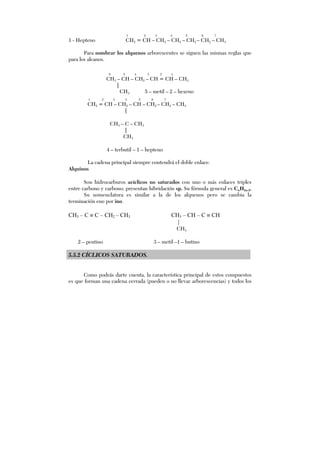 1 2 3 4 5 6 7
1 - Hepteno CH2 = CH – CH2 – CH2 – CH2 – CH2 – CH3
Para nombrar los alquenos arborescentes se siguen las mismas reglas que
para los alcanos.
6 5 4 3 2 1
CH3 – CH – CH2 – CH = CH – CH3
|
CH3 5 – metil – 2 – hexeno
1 2 3 4 5 6 7
CH2 = CH – CH2 – CH – CH2 – CH2 – CH3
|
CH3 – C – CH3
|
CH3
4 – terbutil – 1 – hepteno
La cadena principal siempre contendrá el doble enlace.
Alquinos
Son hidrocarburos acíclicos no saturados con uno o más enlaces triples
entre carbono y carbono; presentan hibridación sp. Su fórmula general es CnH2n-2.
Su nomenclatura es similar a la de los alquenos pero se cambia la
terminación eno por ino.
CH3 – C ≡ C – CH2 – CH3 CH3 – CH – C ≡ CH
|
CH3
2 – pentino 3 – metil –1 – butino
5.5.2 CÍCLICOS SATURADOS.
Como podrás darte cuenta, la característica principal de estos compuestos
es que forman una cadena cerrada (pueden o no llevar arborescencias) y todos los
 