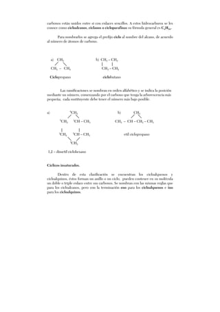 carbonos están unidos entre si con enlaces sencillos. A estos hidrocarburos se les
conoce como cicloalcanos, ciclanos o cicloparafinas su fórmula general es CnH2n.
Para nombrarlos se agrega el prefijo ciclo al nombre del alcano, de acuerdo
al número de átomos de carbono.
a) CH2 b) CH2 – CH2
| |
CH2 – CH2 CH2 – CH2
Ciclopropano ciclobutano
Las ramificaciones se nombran en orden alfabético y se indica la posición
mediante un número, comenzando por el carbono que tenga la arborescencia más
pequeña; cada sustituyente debe tener el número más bajo posible.
a) 6
CH2 b) CH2
5
CH2
1
CH – CH3 CH2 – CH – CH2 – CH3
| |
4
CH2
2
CH – CH3 etil ciclopropano
3
CH2
1,2 – dimetil ciclohexano
Cíclicos insaturados.
Dentro de esta clasificación se encuentran los cicloalquenos y
cicloalquinos, éstos forman un anillo o un ciclo, pueden contener en su molécula
un doble o triple enlace entre sus carbonos. Se nombran con las mismas reglas que
para los cicloalcanos, pero con la terminación eno para los cicloalquenos e ino
para los cicloalquinos.
 