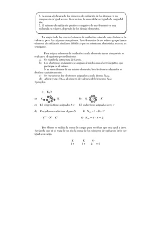 La mayoría de las veces el número de oxidación coincide con el número de
valencia, pero hay algunas excepciones. Los elementos de un mismo grupo tienen
números de oxidación similares debido a que su estructura electrónica externa es
semejante.
Para asignar números de oxidación a cada elemento en un compuesto se
realiza en el siguiente procedimiento:
a) Se escribe la estructura de Lewis.
b) Los electrones enlazantes se asignan al núcleo más electronegativo que
participa en el enlace.
Si se unen átomos de un mismo elemento, los electrones enlazantes se
dividen equitativamente.
c) Se encuentran los electrones asignados a cada átomo, Nasig.
d) Ahora resta el Nasig al número de valencia del elemento, Nval.
Ejemplos:
1) K2O
a) K O K b) K O K
c) El oxígeno tiene asignados 8 e-
El sodio tiene asignados cero e-
d) Procedemos a efectuar el paso 5. K Noxi = 1 – 0 = 1+
K1+
O2-
K1-
O Noxi = 6 – 8 = 2-
Por último se realiza la suma de cargas para verificar que sea igual a cero.
Recuerda que si se trata de un ión la suma de los números de oxidación debe ser
igual a su carga.
K K O
1+ 1+ 2- = 0
6. La suma algebraica de los números de oxidación de los átomos en un
compuesto es igual a cero. Si es un ion, la suma debe ser igual a la carga del
ión.
7. El número de oxidación positivo o negativo de un elemento en una
molécula es relativo, depende de los demás elementos.
 