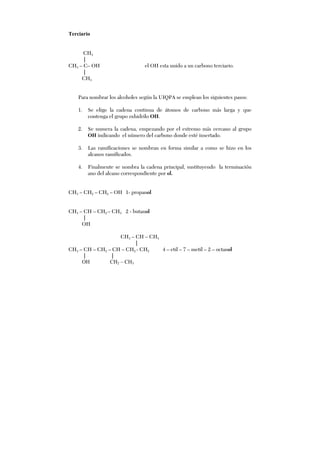 Terciario
CH3
|
CH3 – C– OH el OH esta unido a un carbono terciario.
|
CH3
Para nombrar los alcoholes según la UIQPA se emplean los siguientes pasos:
1. Se elige la cadena continua de átomos de carbono más larga y que
contenga el grupo oxhidrilo OH.
2. Se numera la cadena, empezando por el extremo más cercano al grupo
OH indicando el número del carbono donde esté insertado.
3. Las ramificaciones se nombran en forma similar a como se hizo en los
alcanos ramificados.
4. Finalmente se nombra la cadena principal, sustituyendo la terminación
ano del alcano correspondiente por ol.
CH3 – CH2 – CH2 – OH 1- propanol
CH3 – CH – CH2 – CH3 2 - butanol
|
OH
CH3 – CH – CH3
|
CH3 – CH – CH2 – CH – CH2 - CH2 4 – etil – 7 – metil – 2 – octanol
| |
OH CH2 – CH3
 