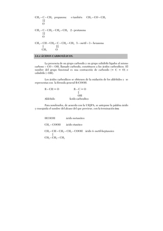 CH3 – C – CH3 propanona o también CH3 – CO – CH3
||
O
CH3 – C – CH2 – CH2 – CH3 2 - pentanona
||
O
CH3 – CH – CH2 – C – CH2 – CH3 5 – metil – 3 – hexanona
| ||
CH3 O
5.6.4 ÁCIDOS CARBOXÍLICOS.
La presencia de un grupo carbonilo y un grupo oxhidrilo ligados al mismo
carbono – CO – OH, llamado carboxilo, constituyen a los ácidos carboxílicos. El
nombre del grupo funcional es una contracción de carbonilo (= C = O) e
oxhidrilo (- OH).
Los ácidos carboxílicos se obtienen de la oxidación de los aldehídos y se
representan con la fórmula general R-COOH.
R – CH = O R – C = O
|
OH
Aldehído Ácido carboxílico
Para nombrarlos, de acuerdo con la UIQPA, se antepone la palabra ácido
y enseguida el nombre del alcano del que proviene, con la terminación ico.
HCOOH ácido metanóico
CH3 – COOH ácido etanóico
CH3 – CH – CH2 – CH2 – COOH ácido 4- metil-heptanoico
|
CH2 – CH2 – CH3
 