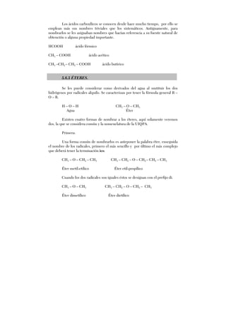 Los ácidos carboxílicos se conocen desde hace mucho tiempo, por ello se
emplean más sus nombres triviales que los sistemáticos. Antiguamente, para
nombrarlos se les asignaban nombres que hacían referencia a su fuente natural de
obtención o alguna propiedad importante.
HCOOH ácido fórmico
CH3 – COOH ácido acético
CH3 –CH2 – CH2 – COOH ácido butírico
5.6.5 ÉTERES.
Se les puede considerar como derivados del agua al sustituir los dos
hidrógenos por radicales alquilo. Se caracterizan por tener la fórmula general R –
O – R.
H – O – H CH3 – O – CH3
Agua Éter
Existen cuatro formas de nombrar a los éteres, aquí solamente veremos
dos, la que se considera común y la nomenclatura de la UIQPA.
Primera:
Una forma común de nombrarlos es anteponer la palabra éter, enseguida
el nombre de los radicales, primero el más sencillo y por último el más complejo
que deberá tener la terminación ico.
CH3 – O – CH2 – CH3 CH3 – CH2 – O – CH2 – CH2 – CH3
Éter metil-etílico Éter etil-propílico
Cuando los dos radicales son iguales éstos se designan con el prefijo di.
CH3 – O – CH3 CH3 – CH2 – O – CH2 – CH3
Éter dimetílico Éter dietílico
 