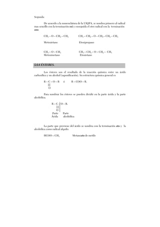 Segunda:
De acuerdo a la nomenclatura de la UIQPA, se nombra primero al radical
mas sencillo con la terminación oxi y enseguida el otro radical con la terminación
ano.
CH3 – O – CH2 – CH3 CH3 – CH2 – O – CH2 – CH2 – CH3
Metoxietano Etoxipropano
CH3 – O – CH3 CH3 – CH2 – O – CH2 – CH3
Metoximetano Etoxietano
5.6.6 ÉSTERES.
Los ésteres son el resultado de la reacción química entre un ácido
carboxílico y un alcohol (saponificación). Su estructura química general es
R – C – O – R ó R – COO – R.
||
O
Para nombrar los ésteres se pueden dividir en la parte ácida y la parte
alcohólica.
R – C – O – R.
||
O
Parte Parte
Ácida alcohólica
La parte que proviene del ácido se nombra con la terminación ato y la
alcohólica como radical alquilo.
HCOO – CH3 Metanoato de metilo
 