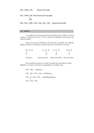 CH3 – COO – CH3 Etanoato de metilo
CH3 – COO – CH - CH3 Etanoato de isopropilo
|
CH3
CH3 – CH2 – COO – CH2 – CH2 – CH2 – CH3 Propanoato de butilo
5.6.7 AMINAS.
Se consideran como compuestos derivados del amoniaco (NH3), se forman
cuando se sustituyen uno, dos o los tres átomos de hidrógeno del amoniaco por
radicales alquilo.
Según el número de hidrógenos del amoniaco sustituidos por radicales
alquilo, las aminas se clasifican en aminas primarias, secundarias o terciarias.
H – N – H R – N – H R – N – H R- N - R
| | | |
H H R R
Amoniaco Amina primaria Amina secundaria Amina terciaria
Para nombrar las aminas se escribe el nombre de cada radical en orden
alfabético o en orden creciente de complejidad con el sufijo amina.
CH3 – NH2 metilamina
CH3 – NH – CH2 – CH3 metiletilamina
CH3 – N – CH2 – CH3 metiletilpropilamina
|
CH2 – CH2 – CH3
 