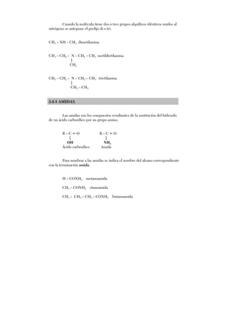 Cuando la molécula tiene dos o tres grupos alquílicos idénticos unidos al
nitrógeno se antepone el prefijo di o tri.
CH3 – NH – CH3 dimetilamina
CH3 – CH2 – N – CH2 – CH3 metildietilamina
|
CH3
CH3 – CH2 – N – CH2 – CH3 trietilamina
|
CH2 – CH3
5.6.8 AMIDAS.
Las amidas son los compuestos resultantes de la sustitución del hidroxilo
de un ácido carboxílico por un grupo amino.
R – C = O R – C = O
| |
OH NH2
Ácido carboxílico Amida
Para nombrar a las amidas se indica el nombre del alcano correspondiente
con la terminación amida.
H – CONH2 metanoamida
CH3 – CONH2 etanoamida
CH3 – CH2 – CH2 – CONH2 butanoamida
 