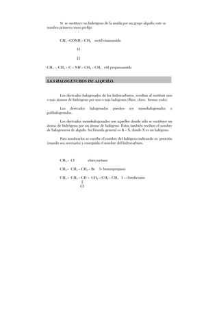 Si se sustituye un hidrógeno de la amida por un grupo alquilo; este se
nombra primero como prefijo.
CH3 –CONH – CH3 metil etanoamida
O
||
CH3 – CH2 – C – NH – CH2 – CH3 etil propanoamida
5.6.9 HALOGENUROS DE ALQUILO.
Los derivados halogenados de los hidrocarburos, resultan al sustituir uno
o más átomos de hidrógeno por uno o más halógenos (flúor, cloro, bromo yodo).
Los derivados halogenados pueden ser monohalogenados o
polihalogenados.
Los derivados monohalogenados son aquellos donde sólo se sustituye un
átomo de hidrógeno por un átomo de halógeno. Éstos también reciben el nombre
de halogenuros de alquilo. Su fórmula general es R – X, donde X es un halógeno.
Para nombrarlos se escribe el nombre del halógeno indicando su posición
(cuando sea necesario) y enseguida el nombre del hidrocarburo.
CH3 – Cl cloro metano
CH3 – CH2 – CH2 – Br 1- bromopropano
CH3 – CH2 – CH – CH2 – CH2 – CH3 3 – clorohexano
|
Cl
 