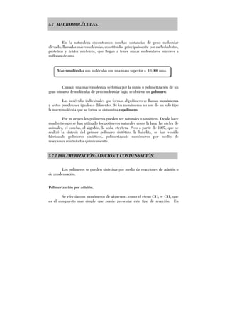 5.7 MACROMOLÉCULAS.
En la naturaleza encontramos muchas sustancias de peso molecular
elevado, llamadas macromoléculas, constituidas principalmente por carbohidratos,
proteínas y ácidos nucleicos, que llegan a tener masas moleculares mayores a
millones de uma.
Cuando una macromolécula se forma por la unión o polimerización de un
gran número de moléculas de peso molecular bajo, se obtiene un polímero.
Las moléculas individuales que forman al polímero se llaman monómeros
y estos pueden ser iguales o diferentes. Si los monómeros no son de un solo tipo
la macromolécula que se forma se denomina copolímero.
Por su origen los polímeros pueden ser naturales o sintéticos. Desde hace
mucho tiempo se han utilizado los polímeros naturales como la lana, las pieles de
animales, el caucho, el algodón, la seda, etcétera. Pero a partir de 1907, que se
realizó la síntesis del primer polímero sintético, la bakelita, se han venido
fabricando polímeros sintéticos, polimerizando monómeros por medio de
reacciones controladas químicamente.
5.7.1 POLIMERIZACIÓN: ADICIÓN Y CONDENSACIÓN.
Los polímeros se pueden sintetizar por medio de reacciones de adición o
de condensación.
Polimerización por adición.
Se efectúa con monómeros de alquenos , como el eteno CH2 = CH2 que
es el compuesto mas simple que puede presentar este tipo de reacción. En
Macromoléculas son moléculas con una masa superior a 10,000 uma.
 