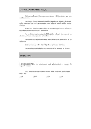ACTIVIDADES DE APRENDIZAJE.
Elabora una lista de 10 compuestos orgánicos y 10 inorgánicos que uses
cotidianamente.
Por equipos fabrica modelos de las hibridaciones que presenta el carbono,
utiliza materiales que estén a tu alcance como bolas de unicel, palillos, globos,
etcétera.
Realiza una práctica de laboratorio en la cual compruebes las diferencias
entre los compuestos orgánicos e inorgánicos.
Por medio de una investigación bibliográfica enlista 3 funciones de los
alcoholes, cetonas, aminas y ácidos carboxílicos.
Efectúa una práctica de laboratorio donde analices las propiedades de los
polímeros.
Elabora un ensayo sobre el reciclaje de los polímeros sintéticos.
Investiga las propiedades físicas y químicas de los primeros 10 alcanos.
EVALUACIÓN.
I INSTRUCCIONES: Lee atentamente cada planteamiento y subraya la
respuesta correcta.
1. En la unión carbono-carbono, por una doble covalencia la hibridación
es del tipo.
a) SP b) S2
P c) SP3
d) SP2
 