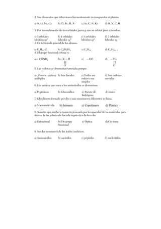 2. Son elementos que intervienen frecuentemente en compuestos orgánicos.
a) N, O, Na, Ca b) Cl, Br, H, N c) Ar, C, N, Kr d) O, N, C, H
3. Por la combinación de tres orbitales puros p con un orbital puro s; resultan.
a) 3 orbitales
híbridos sp2
b) 4 orbitales
híbridos sp3
c) 4 orbitales
híbridos sp2
d) 3 orbitales
híbridos sp
3. Es la fórmula general de los alcanos.
a) CnH2n -2 b) Cn(H2O)n c) CnH2n d) Cn H2n+ 2
4. El grupo funcional cetona es.
a) – CONH2 b) – C – H
||
O
c) – OH d) – C –
||
O
5. Las cadenas se denominan saturadas porque.
a) Poseen enlaces
múltiples
b) Son lineales c) Todos sus
enlaces son
simples
d) Son cadenas
cerradas
6. Los enlaces que unen a los aminoácidos se denominan.
a) Peptídicos b) Glucosídico c) Puente de
hidrógeno
d) iónico
7. El polímero formado por dos o más monómeros diferentes se llama.
a) Macromolécula b) Isómero c) Copolímero d) Plástico
8. Nombre que recibe la isomería generada por la capacidad de las moléculas para
desviar la luz polarizada hacia la izquierda o la derecha.
a) Estructural b) De grupo
funcional
c) Óptica d) Cis-trans
9. Son los monómero de los ácidos nucleicos.
a) Aminoácidos b) sacáridos c) péptidos d) nucleótidos
 