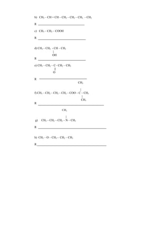 b) CH3 – CH = CH – CH2 – CH2 – CH2 – CH3
R
c) CH3 – CH2 – COOH
R
d) CH3 – CH2 - CH – CH3
|
OH
R
e) CH3 – CH2 – C– CH2 – CH3
||
O
R
CH3
|
f) CH3 – CH2 – CH2 – CH2 – COO – C – CH3
|
CH3
R
CH3
|
g) CH3 – CH2 – CH2 – N – CH3
R
h) CH3 – O – CH2 - CH2 – CH3
R
 