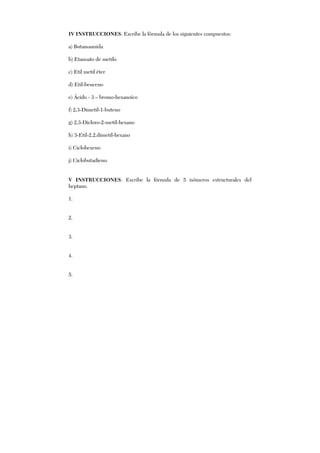 IV INSTRUCCIONES: Escribe la fórmula de los siguientes compuestos:
a) Butanoamida
b) Etanoato de metilo
c) Etil metil éter
d) Etil-benceno
e) Ácido - 3 – bromo-hexanoíco
f) 2,3-Dimetil-1-buteno
g) 2,3-Dicloro-2-metil-hexano
h) 3-Etil-2,2,dimetil-hexano
i) Ciclohexeno
j) Ciclobutadieno.
V INSTRUCCIONES: Escribe la fórmula de 5 isómeros estructurales del
heptano.
1.
2.
3.
4.
5.
 