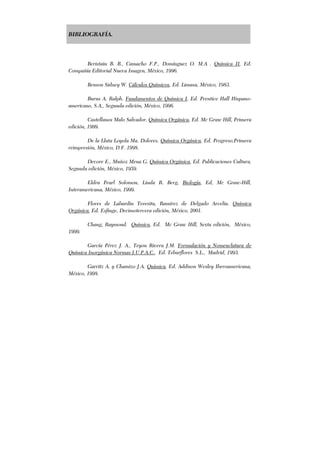 BIBLIOGRAFÍA.
Beristain B. B., Camacho F.P., Domínguez O. M.A . Química II, Ed.
Compañía Editorial Nueva Imagen, México, 1996.
Benson Sidney W. Cálculos Químicos, Ed. Limusa, México, 1983.
Burns A. Ralph. Fundamentos de Química I, Ed. Prentice Hall Hispano-
americano, S.A., Segunda edición, México, 1996.
Castellanos Malo Salvador. Química Orgánica, Ed. Mc Graw Hill, Primera
edición, 1999.
De la Llata Loyola Ma. Dolores. Química Orgánica, Ed. Progreso,Primera
reimpresión, México, D.F. 1998.
Devore E., Muñoz Mena G. Química Orgánica, Ed. Publicaciones Cultura,
Segunda edición, México, 1959.
Eldra Pearl Solomon, Linda R. Berg, Biología, Ed, Mc Graw-Hill,
Interamericana, México, 1999.
Flores de Labardin Teresita, Ramírez de Delgado Arcelia. Química
Orgánica, Ed. Esfinge, Decimotercera edición, México, 2001.
Chang, Raymond. Química, Ed. Mc Graw Hill, Sexta edición, México,
1999.
García Pérez J. A., Teyon Rivera J.M. Formulación y Nomenclatura de
Química Inorgánica Normas I.U.P.A.C., Ed. Tebarflores S.L., Madrid, 1993.
Garritz A. y Chamizo J.A. Química, Ed. Addison Wesley Iberoamericana,
México, 1998.
 