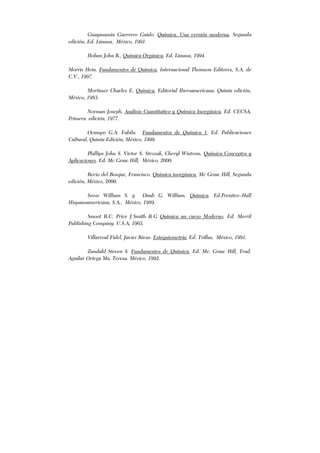 Guayasamin Guerrero Guido. Química, Una versión moderna, Segunda
edición, Ed. Limusa, México, 1991.
Holum John R., Química Orgánica, Ed. Limusa, 1994.
Morris Hein. Fundamentos de Química, Internacional Thomson Editores, S.A. de
C.V., 1997.
Mortimer Charles E. Química, Editorial Iberoamericana, Quinta edición,
México, 1983.
Norman Joseph. Análisis Cuantitativo y Química Inorgánica. Ed. CECSA,
Primera edición, 1977.
Ocampo G.A. Fabila. Fundamentos de Química 1, Ed. Publicaciones
Cultural, Quinta Edición, México, 1999.
Phillips John S. Victor S. Strozak, Cheryl Wistrom. Química Conceptos y
Aplicaciones. Ed. Mc Graw Hill, México, 2000.
Recio del Bosque, Francisco. Química inorgánica, Mc Graw Hill, Segunda
edición, México, 2000.
Seese William S. y Daub G. William. Química. Ed.Prentice–Hall
Hispanoamericana, S.A., México, 1989.
Smoot R.C. Price J.Smith R.G Química un curso Moderno. Ed. Merril
Publishing Company. U.S.A, 1965.
Villarreal Fidel, Javier Rivas. Estequiometría, Ed. Trillas, México, 1991.
Zundahl Steven S. Fundamentos de Química, Ed. Mc. Graw Hill, Trad.
Aguilar Ortega Ma. Teresa. México, 1992.
 
