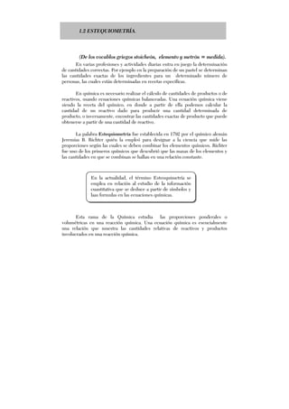 1.2 ESTEQUIOMETRÍA.
(De los vocablos griegos stoicheón, elemento y metrón = medida).
En varias profesiones y actividades diarias entra en juego la determinación
de cantidades correctas. Por ejemplo en la preparación de un pastel se determinan
las cantidades exactas de los ingredientes para un determinado número de
personas, las cuales están determinadas en recetas específicas.
En química es necesario realizar el cálculo de cantidades de productos o de
reactivos, usando ecuaciones químicas balanceadas. Una ecuación química viene
siendo la receta del químico, en donde a partir de ella podemos calcular la
cantidad de un reactivo dado para producir una cantidad determinada de
producto, o inversamente, encontrar las cantidades exactas de producto que puede
obtenerse a partir de una cantidad de reactivo.
La palabra Estequiometría fue establecida en 1792 por el químico alemán
Jeremías B. Richter quién la empleó para designar a la ciencia que mide las
proporciones según las cuales se deben combinar los elementos químicos. Richter
fue uno de los primeros químicos que descubrió que las masas de los elementos y
las cantidades en que se combinan se hallan en una relación constante.
Esta rama de la Química estudia las proporciones ponderales o
volumétricas en una reacción química. Una ecuación química es esencialmente
una relación que muestra las cantidades relativas de reactivos y productos
involucrados en una reacción química.
En la actualidad, el término Esteoquimetría se
emplea en relación al estudio de la información
cuantitativa que se deduce a partir de símbolos y
laas formulas en las ecuaciones químicas.
 