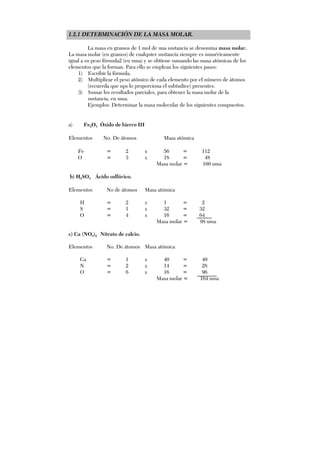 1.2.1 DETERMINACIÓN DE LA MASA MOLAR.
La masa en gramos de 1 mol de una sustancia se denomina masa molar.
La masa molar (en gramos) de cualquier sustancia siempre es numéricamente
igual a su peso fórmula2 (en uma) y se obtiene sumando las masa atómicas de los
elementos que la forman. Para ello se emplean los siguientes pasos:
1) Escribir la fórmula.
2) Multiplicar el peso atómico de cada elemento por el número de átomos
(recuerda que nps lo proporciona el subíndice) presentes.
3) Sumar los resultados parciales, para obtener la masa molar de la
sustancia, en uma.
Ejemplos: Determinar la masa molecular de los siguientes compuestos.
a) Fe2O3 Óxido de hierro III
Elementos No. De átomos Masa atómica
Fe = 2 x 56 = 112
O = 3 x 18 = 48
Masa molar = 160 uma
b) H2SO4 Ácido sulfúrico.
Elementos No de átomos Masa atómica
H = 2 x 1 = 2
S = 1 x 32 = 32
O = 4 x 16 = 64
Masa molar = 98 uma
c) Ca (NO3)2 Nitrato de calcio.
Elementos No. De átomos Masa atómica
Ca = 1 x 40 = 40
N = 2 x 14 = 28
O = 6 x 16 = 96
Masa molar = 164 uma
 