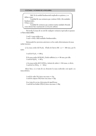 1.2.2 MOL Y NÚMERO DE AVOGADRO.
Recuerda, la masa de un mol de cualquier sustancia expresada en gramos
se llama masa milar.
1 mol = masa molar en g
1 mol = 6.02 x 1023 unidades fundamentales.
Retomando los ejercicios anteriores en los cuales determinamos la masa
molar tenemos:
a) La masa molar del Fe2O3 (Óxido de hierro III) es = 160 uma, por lo
tanto:
1 mol de Fe2O3 = 160 g
b) la masa molar del H2SO4 (Ácido sulfúrico) es = 98 uma, por ello.
1 mol de H2SO4 = 98 g
c) La masa molar del CA(NO3)2 (nitrato de calcio) = 164 umas, es decir,
1 mol de Ca (NO3)2 = 164 g
Ahora bien, si se trata de un elemento la masa molecular será igual a su
masa atómica.
1 mol de sodio (Na) tiene una masa = 11g
1 mol de oxígeno (O2) tiene una masa = 32g
Si se trata de un ion, determina de igual forma:
1 mol del ion fosfato (PO4-3) tiene una masa = 95g
Mol. Es la unidad fundamental empleada en química, y se
define como:
Cantidad de una sustancia que contiene 6.02 x 1023 unidades
fundamentales.
O bien como:
Cantidad de sustancia que contiene tantas unidades fórmula
como átomos hay exactamente en 12 g de carbono
 