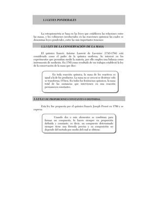 1.3 LEYES PONDERALES
La estequiometría se basa en las leyes que establecen las relaciones entre
las masas, y los volúmenes involucrados en las reacciones químicas las cuales se
denominas leyes ponderales, entre las más importantes tenemos:
1.3.1 LEY DE LA CONSERVACIÓN DE LA MASA
El químico francés Antoine Laurent de Lavoisier (1743-1794) está
considerado como el padre de la química moderna. Se interesó en los
experimentos que permitían medir la materia, por ello empleo una balanza como
instrumento de medición. En 1785 como resultado de sus trabajos estableció la ley
de la conservación de la masa que dice:
1.3.2 LEY DE PROPORCIONES CONSTANTES O DEFINIDAS.
Esta ley fue propuesta por el químico francés Joseph Proust en 1799 y se
expresa:
En toda reacción química, la masa de los reactivos es
igual a la de los productos. La masa no se crea ni se destruye solo
se transforma. O bien, En todos los fenómenos químicos, la masa
total de las sustancias que intervienen en una reacción
permanecen constantes.
Cuando dos o más elementos se combinan para
formar un compuesto, lo hacen siempre en proporción
definida y constante, es decir, un compuesto determinado
siempre tiene una fórmula precisa y su composición no
depende del metodo por medio del cual se obtiene.
 