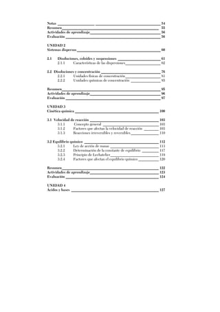 Notas ____________________ ___________________________________ 54
Resumen____________________________________________________ 55
Actividades de aprendizaje______________________________________ 56
Evaluación ___________________________________________________ 56
UNIDAD 2
Sistemas dispersos_____________________________________________ 60
2.1 Disoluciones, coloides y suspensiones _______________________ 61
2.1.1 Características de las dispersiones___________________ 62
2.2 Disoluciones y concentración ________________________________ 76
2.2.1 Unidades físicas de concentración___________________ 81
2.2.2 Unidades químicas de concentración ________________ 85
Resumen_____________________________________________________ 95
Actividades de aprendizaje______________________________________ 96
Evaluación ___________________________________________________ 97
UNIDAD 3
Cinética química _____________________________________________ 100
3.1 Velocidad de reacción _____________________________________ 103
3.1.1 Concepto general ______________________________ 103
3.1.2 Factores que afectan la velocidad de reacción ________ 103
3.1.3 Reacciones irreversibles y reversibles_______________ 110
3.2 Equilibrio químico ________________________________________ 112
3.2.1 Ley de acción de masas __________________________ 113
3.2.2 Determinación de la constante de equilibrio _________ 117
3.2.3 Principio de Lechatelier__________________________ 119
3.2.4 Factores que afectan el equilibrio químico ___________ 120
Resumen____________________________________________________ 122
Actividades de aprendizaje_____________________________________ 123
Evaluación __________________________________________________ 124
UNIDAD 4
Ácidos y bases _______________________________________________ 127
 