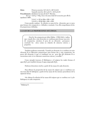 Datos Primera muestra: 34 % de C y 66 % de B
Segunda muestra: 22.1 g de C y 42.9 g de B
Procedimiento: calculamos la masa de la 2ª. Muestra.
22.1 g + 42.9 g = 65g, ésta es la masa total de la muestra por ello la
igualamos 100%.
% de C = 22.1g /65g x 100 = 34%
% de B = 42.9g /65g x 100 = 66%
Como puedes analizar, la relación en masa de los elementos que se unen
para formar este compuesto es definida y constante. Con ello comprobamos la ley
de proporciones definidas.
1.3.3 LEY DE LAS PROPORCIONES MÚLTIPLES.
También podemos enunciarla: “Cuando un elemento A se combina con otro
elemento B en diferentes proporciones para formar dos o más compuestos, los
pesos del elemento A que se combinan con un peso fijo del elemento B se
encuentran entre sí en relaciones numéricas enteras y sencillas”3
.
Como ejemplo tenemos el Hidrógeno y el oxígeno los cuales forman el
agua H2O, pero también forman el agua oxigenada H2O2.
Podemos demostrar esta ley a partir de las masas de cada elemento.
Para obtener la proporción de las masas de oxígeno que se combinan con
una masa fija de hidrógeno a partir de las masas de los mismos procedemos de la
siguiente forma:
•Se obtiene la relación de las masas del oxígeno que se combina con 1 g de
hidrógeno en cada compuesto.
3
Ibidem p.51
Esta ley fue propuesta por John Dalton (1766-1844) e indica
que: cuando dos o más elementos se combinan para formar una serie
de compuestos, mientras el peso de un elemento permanece
constante los otros varían en relación de números enteros y
pequeños.
 