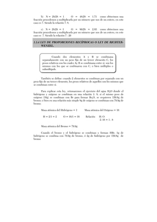b) N = 28/28 = 1 O = 48/28 = 1.71 como obtuvimos una
fracción procedemos a multiplicarla por un número que nos de un entero, en este
caso es 7. Siendo la relación 7: 8.
c) N = 28/28 = 1 O = 80/28 = 2.85 como obtuvimos una
fracción procedemos a multiplicarla por un número que nos de un entero, en este
caso es 7. Siendo la relación 7 : 20
1.3.4 LEY DE PROPORCIONES RECÍPROCAS O LEY DE RICHTER-
WENZEL.
También se define: cuando 2 elementos se combinan por separado con un
peso fijo de un tercer elemento, los pesos relativos de aquellos son los mismos que
se combinan entre sí.
Para explicar esta ley, retomaremos el ejercicio del agua H2O donde el
hidrógeno y oxígeno se combinan en una relación 1: 8; si el mismo peso de
oxígeno (16g) se combinan con Br para formar Br2O, se requieren 159.8g de
bromo; o bien en una relación más simple 8g de oxígeno se combinan con 79.9g de
bromo.
Masa atómica del Hidrógeno = 1 Masa atómica del Oxígeno = 16
H = 2/1 = 2 O = 16/1 = 16 Relación H: O
2: 16 = 1 : 8
Masa atómica del Bromo = 79.9g
Cuando el bromo y el hidrógeno se combinan y forman HBr, 1g de
hidrógeno se combina con 79.9g de bromo, ó 2g de hidrógeno por 159.8g de
bromo
Cuando dos elementos A y B se combinana
separadamente con un peso fijo de un tercer elemento C, los
pesos relativos con los cuales Ay B se combinana entre sí, son los
mismos con los que se conbinaron con C, o bien múltiplos o
sulmúltipols.
 