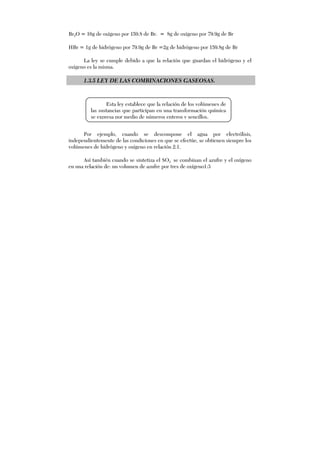 Br2O = 16g de oxígeno por 159.8 de Br. = 8g de oxígeno por 79.9g de Br
HBr = 1g de hidrógeno por 79.9g de Br =2g de hidrógeno por 159.8g de Br
La ley se cumple debido a que la relación que guardan el hidrógeno y el
oxígeno es la misma.
1.3.5 LEY DE LAS COMBINACIONES GASEOSAS.
Por ejemplo, cuando se descompone el agua por electrólisis,
independientemente de las condiciones en que se efectúe, se obtienen siempre los
volúmenes de hidrógeno y oxígeno en relación 2:1.
Así también cuando se sintetiza el SO3 se combinan el azufre y el oxígeno
en una relación de: un volumen de azufre por tres de oxígeno1:3
Esta ley establece que la relación de los volúmenes de
las sustancias que participan en una transformación química
se expresa por medio de números enteros y sencillos.
 
