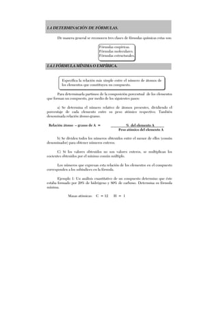 1.4 DETERMINACIÓN DE FÓRMULAS.
De manera general se reconocen tres clases de fórmulas químicas estas son:
Fórmulas empíricas.
Fórmulas moleculares.
Fórmulas estructurales.
1.4.1 FÓRMULA MÍNIMA O EMPÍRICA.
Para determinarla partimos de la composición porcentual de los elementos
que forman un compuesto, por medio de los siguientes pasos:
a) Se determina el número relativo de átomos presentes, dividiendo el
porcentaje de cada elemento entre su peso atómico respectivo. También
denominada relación átomo-gramo.
Relación átomo – gramo de A = % del elemento A
Peso atómico del elemento A
b) Se dividen todos los números obtenidos entre el menor de ellos (común
denominador) para obtener números enteros.
C) Si los valores obtenidos no son valores enteros, se multiplican los
cocientes obtenidos por el mínimo común múltiplo.
Los números que expresan esta relación de los elementos en el compuesto
corresponden a los subíndices en la fórmula.
Ejemplo 1: Un análisis cuantitativo de un compuesto determino que éste
estaba formado por 20% de hidrógeno y 80% de carbono. Determina su fórmula
mínima.
Especifica la relación más simple entre el número de átomos de
los elementos que constituyen un compuesto.
Masas atómicas: C = 12 H = 1
 