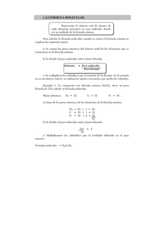 1.4.2 FÓRMULA MOLECULAR.
Para calcular la fórmula molecular cuando se conoce la fórmula mínima se
emplean los siguientes pasos:
a) Se suman los pesos atómicos del número total de los elementos que se
encuentran en la fórmula mínima.
b) Se divide el peso molecular entre el peso fórmula.
Relación = Peso molecular
Peso fórmula
c) Se multiplican los subíndices por el cociente de la división. Si el cociente
no es un número entero, se realizan los ajustes necesarios, por medio de redondeo.
Ejemplo 1: Un compuesto con fórmula mínima NaCO2, tiene un peso
fórmula de 134, calcule su fórmula molecular.
Masas atómicas: Na = 23 C = 12 O = 16
a) Suma de los pesos atómicos de los elementos de la fórmula mínima.
Na = 23 x 1 = 23
C = 12 x 1 = 12
O = 16 x 2 = 32
67
b) Se divide el peso molecular entre el peso fórmula.
134 = 2
67
c) Multiplicamos los subíndices por el resultado obtenido en el paso
anterior.
Fórmula molecular = Na2C2O4
Representa el número real de átomos de
cada elemento presentes en una molécula. Puede
ser un múltiplo de la fórmula mínima.
 