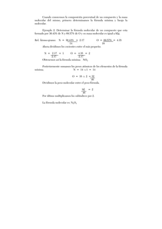 Cuando conocemos la composición porcentual de un compuesto y la masa
molecular del mismo, primero determinamos la fórmula mínima y luego la
molecular.
Ejemplo 2: Determinar la fórmula molecular de un compuesto que esta
formado por 30.43% de N y 69.57% de O y su masa molecular es igual a 92g.
Rel. Átomo-gramo: N = 30.43% = 2.17 O = 69.57% = 4.35
14 16
Ahora dividimos los cocientes entre el más pequeño.
N = 2.17 = 1 O = 4.35 = 2
2.17 2.17
Obtenemos así la fórmula mínima: NO2
Posteriormente sumamos los pesos atómicos de los elementos de la fórmula
mínima. N = 14 x 1 = 14
O = 16 x 2 = 32
46
Dividimos la peso molecular entre el peso fórmula.
92 = 2
46
Por último multiplicamos los subíndices por 2.
La fórmula molecular es: N2O4
 