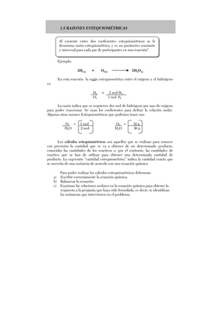 1.5 RAZONES ESTEQUIOMÉTRICAS
Ejemplo:
2H2(g) + O2(g) 2H2O(g)
En esta reacción la razón estequiométrica entre el oxígeno y el hidrógeno
es:
H2 = 2 mol H2
O2 1 mol 02
La razón indica que se requieren dos mol de hidrógeno por uno de oxígeno
para poder reaccionar. Se usan los coeficientes para definir la relación molar.
Algunas otras razones Estequiométricas que podemos tener son:
O2 = 1 mol O2 = 32 g
H2O 2 mol H2O 36 g
Los cálculos estequiométricos son aquellos que se realizan para conocer
con precisión la cantidad que se va a obtener de un determinado producto,
conocidas las cantidades de los reactivos o, por el contrario, las cantidades de
reactivo que se han de utilizar para obtener una determinada cantidad de
producto. La expresión “cantidad estequiométrica” indica la cantidad exacta que
se necesita de una sustancia de acuerdo con una ecuación química.
Para poder realizar los cálculos estequiométricos debemoas:
a) Escribir correctamente la ecuación química.
b) Balancear la ecuación.
c) Examinar las relaciones molares en la ecuación química para obtener la
respuesta a la pregunta que haya sido formulada, es decir; se identifican
las sustancias que intervienen en el problema.
Al cociente entre dos coeficientes estequiométricos se le
denomina razón estequiométrica, y es un parámetro constante
y universal para cada par de participantes en una reacción5
.
 
