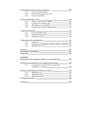 4.1 Clasificación de los sistemas ácido-bases ______________________ 129
4.1.1 Teoría de Arrhenius130
4.1.2 Teoría de Bronsted- Lowry132
4.1.3 Teoría de Lewis133
4.2 Fuerza de ácidos y bases____________________________________ 135
4.2.1 Ácidos y bases fuertes y débiles____________________ 135
4.2.2 Constante de ionización (Ki) ______________________ 137
4.2.3 Electrólitos y no electrólitos ______________________ 141
4.2.4 Constante de ionización del agua (kw)_______________ 142
4.3 pH de disoluciones ________________________________________ 144
4.3.1 Concepto de Ph y Poh ___________________________ 144
4.3.2 Escala y cálculo de pH___________________________ 145
4.3.3 Indicadores de ph_______________________________ 146
4.4 Reacciones de neutralización ________________________________ 148
4.4.1 Titulación _____________________________________ 149
4.4.2 Soluciones amortiguadoras, tampón, buffer o reguladoras151
4.4.3 Hidrólisis de sales_______________________________ 152
Resumen____________________________________________________ 153
Actividades de aprendizaje_____________________________________ 154
Evaluación __________________________________________________ 155
UNIDAD 5
Nomencatura de compuestos orgánicos y macromoléculas___________ 159
5.1 Estructura molecular de los compuestos del carbono ____________ 160
5.1.1 Comparación general entre los compuestos
inorgánicos y orgánico___________________________ 161
5.2 Tipos de hibridación del átomo de carbono ____________________ 162
5.2.1 Hibridación sp _________________________________ 162
5.2.2 Hibridación sp2________________________________ 163
5.2.3 Hibridación sp3________________________________ 164
5.3 Tipos de fórmulas _________________________________________ 165
5.4 Isomería _________________________________________________ 166
 