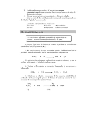 d) Establecer las razones molares de la reacción o razones
esteoquimétricas. Éstas representan el cociente del número de moles de
dos especies químicas.
e) Efectuar las operaciones correspondientes y obtener resultados.
Nota: La razón de dos cantidades cualesquiera en la ecuación ajustada nos
da el factor “químico” de conversión
Los cáculos estequiométricos pueden ser:
Masa-masa Masa-mol Masa-volumen
Mol-mol Mol-volumen Volumen-volumen
1.5.1 RELACIONES MASA-MASA.
Ejemplo1: ¿Qué masa de dióxido de carbono se produce en la combustión
completa de 100g de pentano, C5 H12?
1. En caso de que no se tenga la ecuación química establecerla en base al
problema, identificando cuales son los reactivos y cuales los productos.
C5 H12 + O2 CO2 + H2O
En una reacción química de combustión se requiere oxígeno y lo que se
produce teóricamente es bióxido de carbono y agua.
2. Verificar si la reacción se encuentra balanceada, si no proceder a
balancearla.
C5 H12 + 8 O2 5 CO2 + 6H2O
3. Establecer la relación masa-masa de la sustancia inicial(100g de
pentanol) y de la que se pide (gramos de bióxido de carbono). Calcular la masa
molecular de los compuestos que intervienen.
100g Xg
C5 H12 + 8 O2 5CO2 + 6H2O
En esta primera aplicación la cantidad de sustancia que se
conoce y la que se busca están en unidades de masa.
72g 220g
 