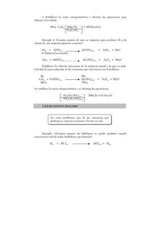 4. Establecer la razón estequiométrica y efectuar las operaciones para
obtener el resultado.
100 g C5 H12 220g CO2 = 305.56 g CO2
72 g C5 H12
Ejemplo 2: ¿Cuantos gramos de zinc se requieren para producir 45 g de
nitrato de zinc según la siguiente ecuación?
Zn(s) + HNO3(ac) Zn(NO3)2(ac) + N2O(g) + H2O
Se balancea la ecuación
4Zn(s) + 10HNO3(ac) 4Zn(NO3)2(ac) + N2O(g) + 5H2O
Establecer la relación masa-masa de la sustancia inicial y la que se pide.
Calcular la masa molecular de las sustancias que intervienen en el problema.
Xg 45g
4 Zn(s) + 10 HNO3(ac) 4Zn(NO3)2(ac) + N2O(g) + 5H2O
260 g 756 g
Se establece la razón estequiométrica y se efectúan las operaciones.
45 g Zn (NO3)2(ac) 260g Zn =15.48 g Zn
756 g Zn (NO3)2(ac)
1.5.2 RELACIONES MASA-MOL.
Ejemplo: 1¿Cuántos gramos de hidrógeno se puede producir cuando
reaccionan 6 mol de ácido clorhídrico con aluminio?
Al(s) + HC l(ac) AlCl3(ac) + H2(g)
En estos problemas una de las sustancias que
participa se expresa en gramos y la otra en mol.
 