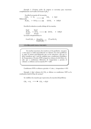 Ejemplo 1: ¿Cuántas moles de oxígeno se necesitan para reaccionar
completamente con 6 moles de hexano C6H14?
Escribir la ecuación de la reacción:
C6H14 + O2 CO2 + H2O
Balancearla
2C6H14 + 19 O2 12 CO2 + 14H2O
Escribir la relación en moles debajo de la ecuación.
6mol Xmol
2C6H14 + 19 O2 12 CO2 + 14H2O
2 mol 19 mol
La razón estequiométrica es:
6 mol C6H14 x 19 mol O2 57 mol de O2
2 mol C6H14
1.5.4 RELACIÓN MASA-VOLUMEN.
Condiciones NTP se refieren a presión = 1 atm y temperatura = 0ºC
Ejemplo 1: Qué volumen de CO2 se obtiene en condiciones NTP en la
combustión total de 50 gr de metano?
Se establece la ecuación que representa a la reacción del problema:
CH4 + O2 CO2 + H2O
En muchas reacciones, los reactivos y/o los productos son gases
y estos gases se miden generalmente en volumen. En estos problemas
se sigue el mismo procedimiento que en los anteriores, solo que se
debe considerar que 1 mol de cualquier gas a condiciones Estándares
de Temperatura y Presión (NTP) ocupará un volumen de 22.4 litros. Se
sabe que a condiciones diferentes de temperatura y presión el
volumen se obtiene con la ecuación PV = nRT.
 