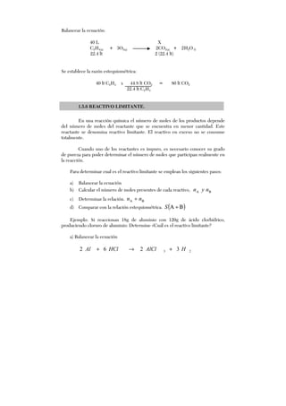 Balancear la ecuación:
40 L X
C2H4(g) + 3O2(g) 2CO2(g) + 2H2O(l)
22.4 lt 2 (22.4 lt)
Se establece la razón estequiométrica:
40 lt C2H4 x 44.8 lt CO2 = 80 lt CO2
22.4 lt C2H4
1.5.6 REACTIVO LIMITANTE.
En una reacción química el número de moles de los productos depende
del número de moles del reactante que se encuentra en menor cantidad. Este
reactante se denomina reactivo limitante. El reactivo en exceso no se consume
totalmente.
Cuando uno de los reactantes es impuro, es necesario conocer su grado
de pureza para poder determinar el número de moles que participan realmente en
la reacción.
Para determinar cual es el reactivo limitante se emplean los siguientes pasos:
a) Balancear la ecuación
b) Calcular el número de moles presentes de cada reactivo, ΒΑ nyn
c) Determinar la relación. ΒΑ ÷ nn
d) Comparar con la relación estequiométrica. ( )Β÷ΑS
Ejemplo: Si reaccionan 18g de aluminio con 120g de ácido clorhídrico,
produciendo cloruro de aluminio: Determine ¿Cuál es el reactivo limitante?
a) Balancear la ecuación
23 3262 HAlClHClAl +→+
 