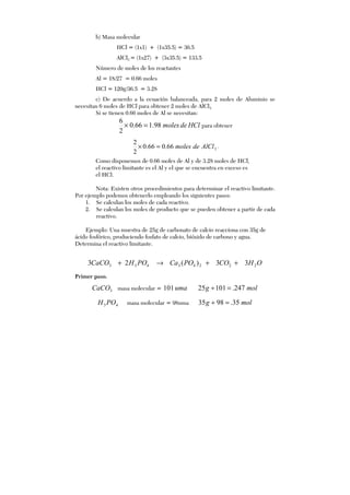 b) Masa molecular
HCl = (1x1) + (1x35.5) = 36.5
AlCl3 = (1x27) + (3x35.5) = 133.5
Número de moles de los reactantes
Al = 18/27 = 0.66 moles
HCl = 120g/36.5 = 3.28
c) De acuerdo a la ecuación balanceada, para 2 moles de Aluminio se
necesitan 6 moles de HCl para obtener 2 moles de AlCl3.
Si se tienen 0.66 moles de Al se necesitan:
HCldemoles98.166.0
2
6
=× para obtener
366.066.0
2
2
AlCldemoles=× ;
Como disponemos de 0.66 moles de Al y de 3.28 moles de HCl,
el reactivo limitante es el Al y el que se encuentra en exceso es
el HCl.
Nota: Existen otros procedimientos para determinar el reactivo limitante.
Por ejemplo podemos obtenerlo empleando los siguientes pasos:
1. Se calculan los moles de cada reactivo.
2. Se calculan los moles de producto que se pueden obtener a partir de cada
reactivo.
Ejemplo: Una muestra de 25g de carbonato de calcio reacciona con 35g de
ácido fosfórico, produciendo fosfato de calcio, bióxido de carbono y agua.
Determina el reactivo limitante.
OHCOPOCaPOHCaCO 22243433 33)(23 ++→+
Primer paso.
3CaCO masa molecular = uma101 molg 247.10125 =÷
43 POH masa molecular = 98uma molg 35.9835 =÷
 