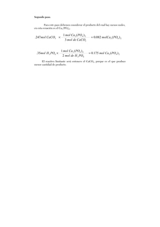 Segundo paso.
Para este paso debemos considerar el producto del cual hay menos moles,
en esta ecuación es el Ca3 (PO3)4.
243
3
243
3 )(082.0
3
)(1
247. POmolCa
CaCOdemol
POCamol
CaCOmol =×
243
43
243
43 )(175.0
2
)(1
35. POCamol
POHdemol
POCamol
POHmol =×
El reactivo limitante será entonces el CaCO3, porque es el que produce
menor cantidad de producto.
 