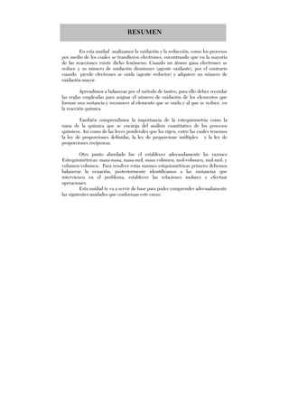 RESUMEN
En esta unidad analizamos la oxidación y la reducción, como los procesos
por medio de los cuales se transfieren electrones; encontrando que en la mayoría
de las reacciones existe dicho fenómeno. Cuando un átomo gana electrones se
reduce y su número de oxidación disminuye (agente oxidante), por el contrario
cuando pierde electrones se oxida (agente reductor) y adquiere un número de
oxidación mayor.
Aprendimos a balancear por el método de tanteo, para ello debes recordar
las reglas empleadas para asignar el número de oxidación de los elementos que
forman una sustancia y reconocer al elemento que se oxida y al que se reduce, en
la reacción química.
También comprendimos la importancia de la estequiometría como la
rama de la química que se encarga del análisis cuantitativo de los procesos
químicos. Así como de las leyes ponderales que los rigen, entre las cuales tenemos
la ley de proporciones definidas, la ley de proporcione múltiples y la ley de
proporciones recíprocas.
Otro punto abordado fue el establecer adecuadamente las razones
Estequiométricas: masa-masa, masa-mol, masa volumen, mol-volumen, mol-mol, y
volumen-volumen. Para resolver estas razones estquiométricas primero debemos
balancear la ecuación, posteriormente identificamos a las sustancias que
intervienen en el problema, establecer las relaciones molares y efectuar
operaciones.
Esta unidad te va a servir de base para poder comprender adecuadamente
las siguientes unidades que conforman este curso.
 