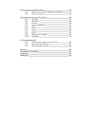 5.5 Nomenclatura de hidrocarburos _____________________________ 177
5.5.1 Hidrocarburos acíclicos saturados e insaturados_______ 177
5.5.2 Cíclicos saturados_______________________________ 185
5.6 Clasificación de grupos funcionales___________________________ 187
5.6.1 Alcoholes______________________________________ 188
5.6.2 Aldehídos _____________________________________ 190
5.6.3 Cetonas ______________________________________ 190
5.6.4 Ácidos carboxílicos ______________________________ 191
5.6.5 Éteres ________________________________________ 192
5.6.6 Ésteres _______________________________________ 193
5.6.7 Aminas _______________________________________ 194
5.6.8 Amidas _______________________________________ 195
5.6.9 Halogenuros de alquilo __________________________ 196
5.6.10 Aromáticos ____________________________________ 197
5.7 Mcromoléculas199
5.7.1 Polimerización: adición y condensación _____________ 199
5.7.2 Macromoléculas sintéticas ________________________ 201
5.7.3 Macromoléculas naturales ________________________ 204
Resumen____________________________________________________ 211
Actividades de aprendizaje_____________________________________ 213
Evaluación __________________________________________________ 213
Bibliografía _________________________________________________ 219
 