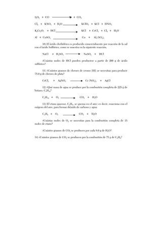 I2O5 + CO I2 + CO2
Cl2 + KNO3 + H2O KClO3 + KCl + HNO3
K2Cr2O7 + HCl KCl + CrCl3 + Cl2 + H2O
Al + CuSO4 Cu + Al2 (SO4)3
10) El ácido clorhídrico es producido comercialmente por reacción de la sal
con el ácido Sulfúrico, como se muestra en la siguiente reacción,
NaCl + H2SO4 NaSO4 + HCl
¿Cuántas moles de HCl pueden producirse a partir de 200 g de ácido
sulfúrico?
11) ¿Cuántos gramos de cloruro de cromo (III) se necesitan para producir
75.0 g de cloruro de plata?
CrCl3 + AgNO3 Cr (NO3)2 + AgCl
12) ¿Qué masa de agua se produce por la combustión completa de 225 g de
butano, C4H10?
C4H10 + O2 CO2 + H2O
13) El etano gaseoso, C2H6, se quema en el aire; es decir, reacciona con el
oxígeno del aire, para formar dióxido de carbono y agua:
C2H6 + O2 CO2 + H2O
¿Cuántas moles de O2 se necesitan para la combustión completa de 15
moles de etano?
¿Cuántos gramos de CO2 se producen por cada 8.0 g de H2O?
14) ¿Cuántos gramos de CO2 se producen por la combustión de 75 g de C2H6?
 