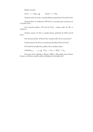 Dada la ecuación
4 FeS2 + 11 O2 2 Fe2O3 + 8 SO2
¿Cuántas moles de Fe2O3 se pueden fabricar partiendo de 1.0 mol de FeS2?
¿Cuántos litros en condiciones ETP de O2 se necesitan para reaccionar con
4.5 mol de FeS2?
Si la reacción produce 1.55 mol de Fe2O3 , cuantas moles de SO2 se
producen?
¿Cuántos gramos de SO2 se pueden formar partiendo de 0.512 mol de
FeS2?
Si la reacción produce 40.6 g de SO2, ¿cuántas moles de O2 reaccionaron?
¿Cuántos gramos de FeS2 se necesitan para producir 223 g de Fe2O3?
15) Cuando la nitroglicerina explota, sólo se producen gases.
C3H5(NO3)3(Liq) CO2(g) + O2(g) + H2O(g) + N2(g)
Si los gases de la explosión se liberan a 500ºC y 585 mmHg, ¿qué volumen
de gases se obtienen cuando explota un kilogramo de nitroglicerina?
 