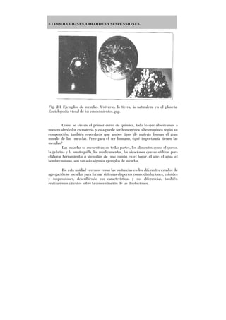 2.1 DISOLUCIONES, COLOIDES Y SUSPENSIONES.
Fig. 2.1 Ejemplos de mezclas. Universo, la tierra, la naturaleza en el planeta.
Enciclopedia visual de los conocimientos. p.p.
Como se vio en el primer curso de química, todo lo que observamos a
nuestro alrededor es materia, y esta puede ser homogénea o heterogénea según su
composición; también recordarás que ambos tipos de materia forman el gran
mundo de las mezclas. Pero para el ser humano, ¿qué importancia tienen las
mezclas?
Las mezclas se encuentran en todas partes, los alimentos como el queso,
la gelatina y la mantequilla, los medicamentos, las aleaciones que se utilizan para
elaborar herramientas o utensilios de uso común en el hogar, el aire, el agua, el
hombre mismo, son tan solo algunos ejemplos de mezclas.
En esta unidad veremos como las sustancias en los diferentes estados de
agregación se mezclan para formar sistemas dispersos como: disoluciones, coloides
y suspensiones, describiendo sus características y sus diferencias, también
realizaremos cálculos sobre la concentración de las disoluciones.
 
