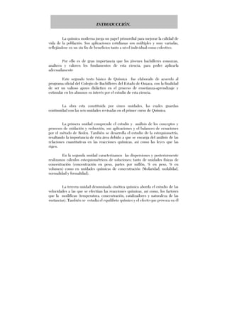 INTRODUCCIÓN.
La química moderna juega un papel primordial para mejorar la calidad de
vida de la población. Sus aplicaciones cotidianas son múltiples y muy variadas,
reflejándose en un sin fin de beneficios tanto a nivel individual como colectivo.
Por ello es de gran importancia que los jóvenes bachilleres conozcan,
analicen y valoren los fundamentos de esta ciencia, para poder aplicarla
adecuadamente
Este segundo texto básico de Química fue elaborado de acuerdo al
programa oficial del Colegio de Bachilleres del Estado de Oaxaca, con la finalidad
de ser un valioso apoyo didáctico en el proceso de enseñanza-aprendizaje y
estimular en los alumnos su interés por el estudio de esta ciencia.
La obra esta constituida por cinco unidades, las cuales guardan
continuidad con las seis unidades revisadas en el primer curso de Química.
La primera unidad comprende el estudio y análisis de los conceptos y
procesos de oxidación y reducción, sus aplicaciones y el balanceo de ecuaciones
por el método de Redox. También se desarrolla el estudio de la estequiometría,
resaltando la importancia de ésta área debido a que se encarga del análisis de las
relaciones cuantitativas en las reacciones químicas, así como las leyes que las
rigen.
En la segunda unidad caracterizamos las dispersiones y posteriormente
realizamos cálculos estequiométricos de soluciones; tanto de unidades físicas de
concentración (concentración en peso, partes por millón, % en peso, % en
volumen) como en unidades químicas de concentración (Molaridad, molalidad,
normalidad y formalidad).
La tercera unidad denominada cinética química aborda el estudio de las
velocidades a las que se efectúan las reacciones químicas, así como, los factores
que la modifican (temperatura, concentración, catalizadores y naturaleza de las
sustancias). También se estudia el equilibrio químico y el efecto que provoca en él
 