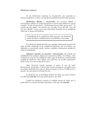 Disoluciones empíricas
En las disoluciones empíricas la concentración esta expresada en
términos cualitativos; es decir, no especifica la cantidad exacta del soluto presente.
Disoluciones diluidas y concentradas. Los términos diluido y
concentrado se utilizan con mucha frecuencia en nuestra vida cotidiana. Es común
escuchar: “el café esta muy fuerte”, “la limonada esta muy dulce, parece miel”, “ la
comida esta muy salada” o lo contrario, por ejemplo, el caso del café: “este café
esta muy diluido”. Como vemos estas expresiones dependen de la cantidad de
soluto que se agrega a la disolución.
Una disolución diluida describe una cantidad relativamente pequeña del
soluto disuelto comparada con la cantidad del disolvente. Por el contrario, una
disolución es concentrada cuando contiene cantidades relativamente grandes de
soluto en la disolución.
Soluciones saturadas, no saturadas y sobresaturadas. De acuerdo a la
solubilidad de las sustancias, algunas son sumamente solubles; sin embargo, existe
un límite con respecto a la cantidad de soluto capaz de disolverse en determinada
cantidad de disolvente. Para explicar esto realicemos un sencillo experimento:
añadir azúcar a un vaso de agua poco a poco.
¿Qué observaste cuando agregaste el azúcar al vaso de agua?
Efectivamente, al principio, se observa que el azúcar desaparece con rapidez, pero
al continuar añadiendo más azúcar se alcanza un punto en el que el sólido ya no se
disuelve sino que queda en el fondo del vaso.
La disolución que no ha llegado al límite del soluto que puede contener
se le llama no saturada, por lo que puede disolver más soluto.
Cuando una disolución contiene la cantidad máxima de soluto que se
puede disolver a una determinada temperatura se dice que esta saturada.
Dependiendo de la cantidad de soluto presente, una disolución
puede describirse cualitativamente como diluida o concentrada
 