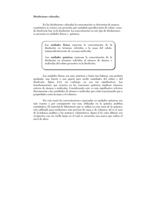 Disoluciones valoradas.
En las disoluciones valoradas la concentración se determina de manera
cuantitativa se conoce con precisión qué cantidad específica tanto de soluto, como
de disolvente hay en la disolución. La concentración en este tipo de disoluciones
se presenta en unidades físicas y químicas.
Las unidades físicas son muy prácticas y basta una balanza, una probeta
graduada, una bureta o una pipeta para medir cantidades del soluto y del
disolvente, figura 2.14; sin embargo, no son tan significativas. Las
transformaciones que ocurren en las reacciones químicas implican números
enteros de átomos o moléculas. Considerando esto, es más significativo referirse
directamente a las cantidades de átomos o moléculas que están reaccionando que a
propiedades como la masa o el volumen.
Por esta razón las concentraciones expresadas en unidades químicas son
más exactas y por consiguiente son muy utilizadas en la química analítica
cuantitativa. El material de laboratorio que se utiliza en esta rama de la química,
esta calibrado para mediciones más precisas de masa y de volumen, tal es el caso
de la balanza analítica y los matraces volumétricos, figura 2.15, estos últimos son
recipientes con un cuello largo en el cual se encuentra una marca que indica el
nivel de aforo.
Las unidades físicas expresan la concentración de la
disolución en términos referidos a la masa del soluto,
independientemente de su masa molecular.
Las unidades químicas expresan la concentración de la
disolución en términos referidos al número de átomos o
moléculas del soluto presentes en la disolución.
 